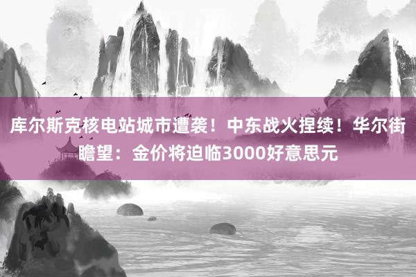 库尔斯克核电站城市遭袭！中东战火捏续！华尔街瞻望：金价将迫临3000好意思元